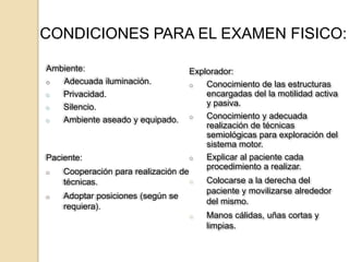 CONDICIONES PARA EL EXAMEN FISICO:

Ambiente:                          Explorador:
o  Adecuada iluminación.           o   Conocimiento de las estructuras
o  Privacidad.                         encargadas del la motilidad activa
o  Silencio.                           y pasiva.
o  Ambiente aseado y equipado.     o   Conocimiento y adecuada
                                       realización de técnicas
                                       semiológicas para exploración del
                                       sistema motor.
Paciente:                          o   Explicar al paciente cada
                                       procedimiento a realizar.
o   Cooperación para realización de
    técnicas.                      o   Colocarse a la derecha del
                                       paciente y movilizarse alrededor
o   Adoptar posiciones (según se
                                       del mismo.
    requiera).
                                   o   Manos cálidas, uñas cortas y
                                       limpias.
 