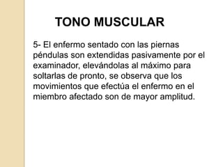 TONO MUSCULAR
5- El enfermo sentado con las piernas
péndulas son extendidas pasivamente por el
examinador, elevándolas al máximo para
soltarlas de pronto, se observa que los
movimientos que efectúa el enfermo en el
miembro afectado son de mayor amplitud.
 