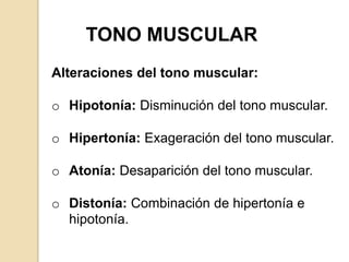 TONO MUSCULAR
Alteraciones del tono muscular:

o Hipotonía: Disminución del tono muscular.

o Hipertonía: Exageración del tono muscular.

o Atonía: Desaparición del tono muscular.

o Distonía: Combinación de hipertonía e
  hipotonía.
 