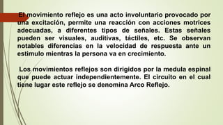 El movimiento reflejo es una acto involuntario provocado por
una excitación, permite una reacción con acciones motrices
adecuadas, a diferentes tipos de señales. Estas señales
pueden ser visuales, auditivas, táctiles, etc. Se observan
notables diferencias en la velocidad de respuesta ante un
estimulo mientras la persona va en crecimiento.
Los movimientos reflejos son dirigidos por la medula espinal
que puede actuar independientemente. El circuito en el cual
tiene lugar este reflejo se denomina Arco Reflejo.
 