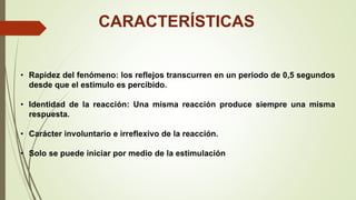CARACTERÍSTICAS
• Rapidez del fenómeno: los reflejos transcurren en un periodo de 0,5 segundos
desde que el estimulo es percibido.
• Identidad de la reacción: Una misma reacción produce siempre una misma
respuesta.
• Carácter involuntario e irreflexivo de la reacción.
• Solo se puede iniciar por medio de la estimulación
 