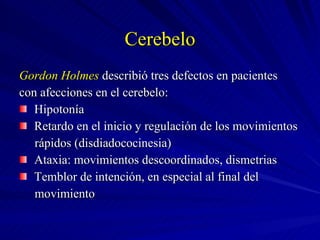 Cerebelo Gordon Holmes  describió tres defectos en pacientes con afecciones en el cerebelo: Hipotonía Retardo en el inicio y regulación de los movimientos  rápidos (disdiadococinesia) Ataxia: movimientos descoordinados, dismetrias Temblor de intención, en especial al final del  movimiento  