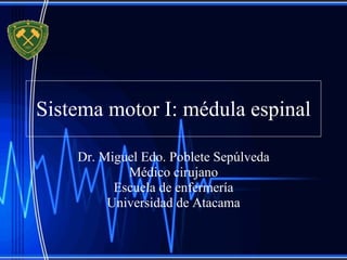Sistema motor I: médula espinal Dr. Miguel Edo. Poblete Sepúlveda Médico cirujano Escuela de enfermería Universidad de Atacama 
