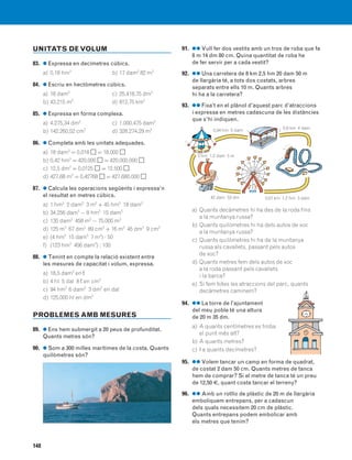 148
91. ●● Vull fer dos vestits amb un tros de roba que fa
8 m 14 dm 80 cm. Quina quantitat de roba he
de fer servir per a cada vestit?
92. ●● Una carretera de 8 km 2,5 hm 20 dam 50 m
de llargària té, a tots dos costats, arbres
separats entre ells 10 m. Quants arbres
hi ha a la carretera?
93. ●● Fixa’t en el plànol d’aquest parc d’atraccions
i expressa en metres cadascuna de les distàncies
que s’hi indiquen.
a) Quants decàmetres hi ha des de la roda fins
a la muntanya russa?
b) Quants quilòmetres hi ha dels autos de xoc
a la muntanya russa?
c) Quants quilòmetres hi ha de la muntanya
russa als cavallets, passant pels autos
de xoc?
d) Quants metres fem dels autos de xoc
a la roda passant pels cavallets
i la barca?
e) Si fem totes les atraccions del parc, quants
decàmetres caminem?
94. ●● La torre de l’ajuntament
del meu poble té una altura
de 20 m 35 dm.
a) A quants centímetres es troba
el punt més alt?
b) A quants metres?
c) I a quants decímetres?
95. ●● Volem tancar un camp en forma de quadrat,
de costat 2 dam 50 cm. Quants metres de tanca
hem de comprar? Si el metre de tanca té un preu
de 12,50 €, quant costa tancar el terreny?
96. ●● Amb un rotllo de plàstic de 20 m de llargària
emboliquem entrepans, per a cadascun
dels quals necessitem 20 cm de plàstic.
Quants entrepans podem embolicar amb
els metres que tenim?
UNITATS DEVOLUM
83. ● Expressa en decímetres cúbics.
a) 0,18 hm3
b) 17 dam3
82 m3
84. ● Escriu en hectòmetres cúbics.
a) 18 dam3
c) 25.418,75 dm3
b) 43.215 m3
d) 812,75 km3
85. ● Expressa en forma complexa.
a) 4.275,34 dm3
c) 1.000,475 dam3
b) 142.260,52 cm3
d) 328.274,29 m3
86. ● Completa amb les unitats adequades.
a) 18 dam3
= 0,018 Ǣ = 18.000 Ǣ
b) 0,42 hm3
= 420.000 Ǣ = 420.000.000 Ǣ
c) 12,5 dm3
= 0,0125 Ǣ = 12.500 Ǣ
d) 427,68 m3
= 0,42768 Ǣ = 427.680.000 Ǣ
87. ● Calcula les operacions següents i expressa’n
el resultat en metres cúbics.
a) 1 hm3
2 dam3
3 m3
+ 45 hm3
18 dam3
b) 34.256 dam3
− 8 hm3
15 dam3
c) 135 dam3
458 m3
− 75.000 m3
d) 125 m3
67 dm3
89 cm3
+ 16 m3
45 dm3
9 cm3
e) (4 hm3
15 dam3
7 m3
) ⋅ 50
f) (123 hm3
456 dam3
) : 100
88. ● Tenint en compte la relació existent entre
les mesures de capacitat i volum, expressa.
a) 18,5 dam3
en ¬
b) 4 hl 5 dal 8 ¬ en cm3
c) 94 hm3
6 dam3
3 dm3
en dal
d) 125.000 hl en dm3
PROBLEMES AMB MESURES
89. ● Ens hem submergit a 20 peus de profunditat.
Quants metres són?
90. ● Som a 300 milles marítimes de la costa. Quants
quilòmetres són?
0,6 km 4 dam0,94 hm 5 dam
3 hm 1,2 dam 5 m
42 dam 53 dm 0,57 km 1,2 hm 3 dam
831040 _ 0131-0150.qxd 1/3/07 14:06 Página 148
 