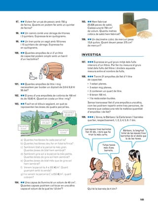 149
97. ●● Volem fer un pa de pessic amb 750 g
de farina. Quants en podem fer amb un quintar
de farina?
98. ●● Un camió conté una càrrega de 4 tones
i 3 quintars. Expressa-la en quilograms.
99. ●● Un tren porta un vagó amb 18 tones
i 15 quintars de càrrega. Expressa-ho
en quilograms.
100. ●● Quantes ampolles de vi d’un litre
de capacitat podem omplir amb un barril
d’un hectolitre?
101. ●● Quantes ampolles de litre i mig
necessitem per buidar un dipòsit de 2,6 kl 8,9 hl
56 dal?
102. ●● El preu d’una ampolleta de colònia de 100 ml
és de 18,60 €. Quant en costa un litre i mig?
103. ●● Fixa’t en el dibuix següent, en què es
representen les àrees de quatre parcel·les.
a) Quantes hectàrees fa cada parcel·la?
b) Quantes hectàrees deu fer en total la finca?
c) Sembrem blat a la parcel·la més gran.
Quantes àrees de blat hem sembrat?
d) Sembrem gira-sol a la parcel·la més petita.
Quantes àrees de gira-sol hem sembrat?
e) Quantes àrees de blat més que de gira-sol
hem sembrat?
f) Venem la parcel·la A a 300 €/m2
. Quant
guanyem amb la venda?
g) I si venem la parcel·la C a 650 €/m2
, quant
cobrem?
104. ●● Una capsa de llumins té un volum de 40 cm3
.
Quantes capses podríem col·locar en una altra
capsa el volum de la qual és 1,8 dm3
?
105. ●● Hem fabricat
25.628 peces de sabó.
Cadascuna té 750 cm3
de volum. Quants metres
cúbics de sabó hem fabricat?
106. ●● Un decímetre cúbic de mercuri pesa
13,6 quilos. Quant deuen pesar 375 cm3
de mercuri?
INVESTIGA
107. ●●● Expressa en μel gruix mitjà dels fulls
interiors d’un llibre. Per fer-ho mesura el gruix
total dels fulls del llibre i divideix aquesta
mesura entre el nombre de fulls.
108. ●●● Tenim 21 ampolles de llet d’1 litre
de capacitat:
• 7 estan plenes.
• 3 estan mig plenes.
• 2 contenen un quart de litre.
• 6 tenen 100 ml.
• I la resta estan buides.
Sense transvasar llet d’una ampolla a una altra,
com les podríem repartir entre tres persones, de
manera que cadascuna rebi la mateixa quantitat
d’ampolles i de llet?
109. ●●● L’Anna, la Bàrbara i la Carla tenen 7 barretes
que fan, respectivament, 1, 2, 3, 4, 5, 6 i 7 dm.
Qui té la barreta de 4 dm?
Parcel·la A
15 hm2
Parcel·la C
375 dam2
Parcel·la B
0,5 km2
Parcel·la D
93.820 m2
Les meves tres barretes
fan 10 dm, i mira que he
triat la més curta.
Bàrbara, la longitud
total de les meves tres
barretes és el doble que
la de les teves.
Totes tenim
més d’una
barreta.
831040 _ 0131-0150.qxd 21/3/07 11:08 Página 149
 