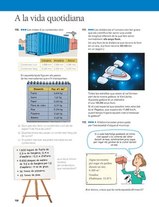 150
A la vida quotidiana
110. ●●● Les mides d’un contenidor són:
En aquesta taula figuren els pesos
de les mercaderies que s’hi transporten.
a) Quin pes deu tenir un contenidor curt ple de
paper? I de fibra de vidre?
b) Quantes tones deu pesar un contenidor llarg ple
de sucre?
c) Si podem barrejar aquestes mercaderies als
contenidors:
quin és el mínim
nombre
de contenidors
que necessitem?
111. ●●● Les distàncies a l’univers són tan grans
que els científics fan servir una unitat
de longitud diferent de la que fem servir
normalment: els anys llum.
Un any llum és la distància que recorre la llum
en un any. (La llum recorre 300.000 km
en un segon.)
Totes les estrelles que veiem al cel formen
part de la nostra galàxia: la Via Làctia.
Aquesta galàxia té un diàmetre
d’uns 100.000 anys llum.
Si el coet espacial que assoleix més velocitat
és el Pegasus, que supera els 11.000 km/h,
quant temps trigaria aquest coet a travessar
la galàxia?
112. ●●● A Vilabonica estan preocupats
per l’escassetat d’aigua al municipi.
Així doncs, creus que és certa aquesta afirmació?
Aigua necessària
per regar els jardins
durant un any:
6.500 m3
.
Nombre
d’habitants: 11.873.
Si a cada habitatge poséssim un totxo
com aquest a la cisterna del vàter
durant un mes, estalviaríem prou aigua
per regar els jardins de la ciutat durant
un any.
Elements Pes d’1 dm3
0,84 kg
1,61 kg
0,90 kg
0,17 kg
11,34 kg
2,65 kg
2,69 kg
Fusta
Sucre
Paper
Fibra de vidre
Plom
Pissarra
Marbre
• 1.500 bigues de fusta de
2,5 m de llargària; 0,4 m
d’amplària i 0,2 m d’altura.
• 8.500 plaques de marbre
de 3,5 m de llargària per 1,5
d’amplària i 4 cm de gruix.
• 56 tones de pissarra.
• 92 tones de plom.
Llargària Amplària Altura
15.898 mm
12.035 mm
2.358 mm
2.330 mm
2.395 mm
2.370 mm
Contenidor curt
Contenidor llarg
23 cm 11 cm
5 cm
831040 _ 0131-0150.qxd 1/3/07 14:06 Página 150
 