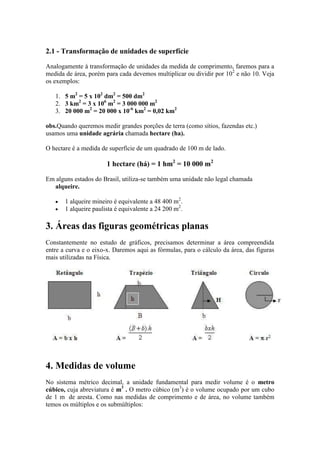 2.1 - Transformação de unidades de superfície
Analogamente à transformação de unidades da medida de comprimento, faremos para a
medida de área, porém para cada devemos multiplicar ou dividir por 102 e não 10. Veja
os exemplos:
1. 5 m2 = 5 x 102 dm2 = 500 dm2
2. 3 km2 = 3 x 106 m2 = 3 000 000 m2
3. 20 000 m2 = 20 000 x 10-6 km2 = 0,02 km2
obs.Quando queremos medir grandes porções de terra (como sítios, fazendas etc.)
usamos uma unidade agrária chamada hectare (ha).
O hectare é a medida de superfície de um quadrado de 100 m de lado.

1 hectare (há) = 1 hm2 = 10 000 m2
Em alguns estados do Brasil, utiliza-se também uma unidade não legal chamada
alqueire.
1 alqueire mineiro é equivalente a 48 400 m2.
1 alqueire paulista é equivalente a 24 200 m2.

3. Áreas das figuras geométricas planas
Constantemente no estudo de gráficos, precisamos determinar a área compreendida
entre a curva e o eixo-x. Daremos aqui as fórmulas, para o cálculo da área, das figuras
mais utilizadas na Física.

4. Medidas de volume
No sistema métrico decimal, a unidade fundamental para medir volume é o metro
cúbico, cuja abreviatura é m3 . O metro cúbico (m3) é o volume ocupado por um cubo
de 1 m de aresta. Como nas medidas de comprimento e de área, no volume também
temos os múltiplos e os submúltiplos:

 