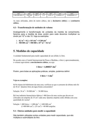 km3
1 000 000 000 m3

Múltiplos
hm3
1000 000
m3

dam3
1000 m3

u.f.
m3
1 m3

dm3
0,001 m3

Submúltiplos
cm3
mm3
0,000001 m3
0,000000001 m3

As mais utilizadas, além do metro cúbico, são o decímetro cúbico e o centímetro
cúbico.

4.1 - Transformação de unidades de volume
Analogamente à transformação de unidades da medida de comprimento,
faremos para a medida de área, porém para cada devemos multiplicar ou
dividir por 103 e não 10. Veja os exemplos:
1. 8,2 m3 = 8,2 x 103 dm3 = 8 200 dm3
2. 500 000 cm3 = 500 000 x 10-6 m3 = 0,5 m3

5. Medidas de capacidade
A unidade fundamental para medir capacidade de um sólido é o litro.
De acordo com o Comitê Internacional de Pesos e Medidas, o litro é, aproximadamente,
o volume equivalente a um decímetro cúbico, ou seja:

1 litro = 1,000027 dm3
Porém, para todas as aplicações práticas, simples, podemos definir:

1 litro = 1 dm3
Veja os exemplos:
1) Na leitura do hidrômetro de uma casa, verificou-se que o consumo do último mês foi
de 36 m3. Quantos litros de água foram consumidos?
Solução: 36 m3 = 36 000 dm3 = 36 000 litros
2) Uma indústria farmacêutica fabrica 1 400 litros de uma vacina que devem ser
colocados em ampolas de 35 cm3 cada uma. Quantas ampolas serão obtidas com essa
quantidade de vacina?
Solução: 1 400 litros = 1 400 dm3 = 1 400 000 cm3
(1 400 000 cm3) : (35 cm3) = 40 000 ampolas.

5.1 - Outras unidades para medir a capacidade
São também utilizadas outras unidades para medir capacidade, que são
múltiplos e submúltiplos do litro:

 
