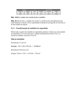 Múltiplos
hectolitro
decalitro
hl
dal
100 l
10 l

u.f.
litro
l
1l

decilitro
dl
0,1 l

Submúltiplos
centilitro
cl
0,01 l

mililitro
ml
0,001 l

Obs. 1)Não é usado nem consta da lei o quilolitro.
Obs. 2)Além do litro, a unidade mais usado é o mililitro (ml), principalmente para
medir pequenos volumes, como a quantidade de líquido de uma garrafa, de uma lata ou
de uma ampola de injeção.

5.1.1 - Transformação de unidades de capacidade
Observando o quadro das unidades de capacidade, podemos verificar que cada unidade
de capacidade é 10 vezes maior que a unidade imediatamente inferior, isto é, as
sucessivas unidades variam de 10 em 10.
Veja os exemplos:
1) Expressar 15 l em ml.
Solução: 15 l = (15 x 103) ml = 15 000 ml
2) Expressar 250 ml em cm3.
Solução: 250 ml = 0,25 l = 0,25 dm3 = 250 cm3

 
