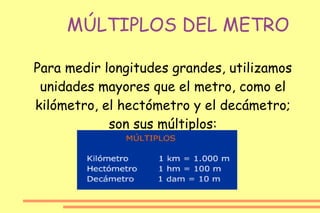 MÚLTIPLOS DEL METRO Para medir longitudes grandes, utilizamos unidades mayores que el metro, como el kilómetro, el hectómetro y el decámetro; son sus múltiplos: 