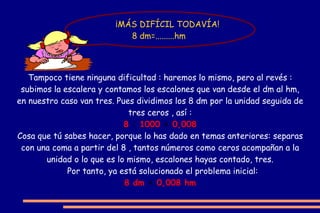 ¡No es tan difícil ! Contemos en la escalera anterior los escalones que van desde el Km, hasta el cm, total 5 escalones. Pues multipliquemos los 8 Km por la unidad seguida de cinco ceros, es decir por 100.000. Así : 8 x 100.000 = 800.000  ¿Ves qué fácil? Cuando bajamos la escalera , se multiplica por la unidad seguida de tantos ceros como escalones se bajan, que es lo mismo que añadir al número, esos mismos ceros o correr la coma tantos lugares a la derecha , como escalones  hayamos bajado Por tanto en nuestro ejemplo quedaría resuelto así: 8 Km   =   800.000 cm Je, je ¿Quién resuelve este problema? : 8 Km =   ........  cm  