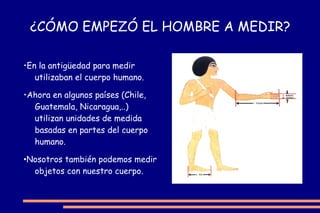 ¿CÓMO EMPEZÓ EL HOMBRE A MEDIR? • En la antigüedad para medir utilizaban el cuerpo humano. • Ahora en algunos países (Chile, Guatemala, Nicaragua,..) utilizan unidades de medida basadas en partes del cuerpo humano. • Nosotros también podemos medir objetos con nuestro cuerpo. 