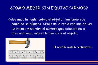 ¿CÓMO MEDIR SIN EQUIVOCARNOS? Colocamos la regla  sobre el objeto , haciendo que coincida  el número  CERO de la regla con uno de los extremos y se mira el número que coincide en el otro extremo, eso es lo que mide el objeto.   El martillo mide 6 centímetros. 