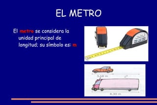 EL METRO El   metro   se considera la unidad principal de longitud; su símbolo es:  m 