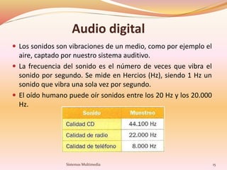 Audio digital
 Los sonidos son vibraciones de un medio, como por ejemplo el
aire, captado por nuestro sistema auditivo.
 La frecuencia del sonido es el número de veces que vibra el
sonido por segundo. Se mide en Hercios (Hz), siendo 1 Hz un
sonido que vibra una sola vez por segundo.
 El oído humano puede oír sonidos entre los 20 Hz y los 20.000
Hz.
15Sistemas Multimedia
 