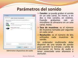 Parámetros del sonido
 Canales: se puede grabar el sonido
en un solo canal, en mono, o en
dos o más canales, en estéreo.
Cuando grabamos con un
micrófono se almacena en un solo
canal, mono.
 Tasa de muestreo: es el número
de muestras tomadas por segundo
en cada canal.
 Resolución: es el número de bits
utilizados cada muestreo de
sonido.
Un ordenador multimedia debe
disponer de una tarjeta de sonido
para permitir la entrada y salida de
información en forma de audio y
tener conectado unos altavoces o
auricular.
Administrar dispositivos de audio
16Sistemas Multimedia
 