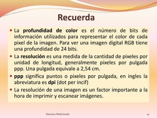 Recuerda
 La profundidad de color es el número de bits de
información utilizados para representar el color de cada
pixel de la imagen. Para ver una imagen digital RGB tiene
una profundidad de 24 bits.
 La resolución es una medida de la cantidad de pixeles por
unidad de longitud, generalmente pixeles por pulgada
ppp. Una pulgada equivale a 2,54 cm.
 ppp significa puntos o pixeles por pulgada, en ingles la
abreviatura es dpi (dot per incif)
 La resolución de una imagen es un factor importante a la
hora de imprimir y escanear imágenes.
19Sistemas Multimedia
 