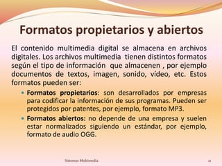 Formatos propietarios y abiertos
El contenido multimedia digital se almacena en archivos
digitales. Los archivos multimedia tienen distintos formatos
según el tipo de información que almacenen , por ejemplo
documentos de textos, imagen, sonido, vídeo, etc. Estos
formatos pueden ser:
 Formatos propietarios: son desarrollados por empresas
para codificar la información de sus programas. Pueden ser
protegidos por patentes, por ejemplo, formato MP3.
 Formatos abiertos: no depende de una empresa y suelen
estar normalizados siguiendo un estándar, por ejemplo,
formato de audio OGG.
Sistemas Multimedia 21
 