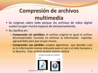Compresión de archivos
multimedia
 Se originan sobre todo porque los archivos de video digital
suelen ocupar mucho espacio de almacenamiento.
 Se clasifica en:
 Compresión sin pérdidas: el archivo original es igual al archivo
descomprimido. Consiste en eliminar la información repetida,
agrupándola para que ocupe menos.
 Compresión con pérdida: emplea algoritmos que deciden cual
es la información menos relevante para el ojo o el oído humano y
la desecha. Este archivo tendrá menos calidad.
22Sistemas Multimedia
 