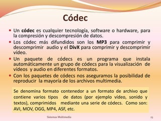 Códec
 Un códec es cualquier tecnología, software o hardware, para
la compresión y descompresión de datos.
 Los códec más difundidos son los MP3 para comprimir y
descomprimir audio y el DivX para comprimir y descomprimir
vídeo.
 Un paquete de códecs es un programa que instala
automáticamente un grupo de códecs para la visualización de
vídeos y audio en diferentes formatos.
 Con los paquetes de códecs nos aseguramos la posibilidad de
reproducir la mayoría de los archivos multimedia.
Se denomina formato contenedor a un formato de archivo que
contiene varios tipos de datos (por ejemplo vídeo, sonido y
textos), comprimidos mediante una serie de códecs. Como son:
AVI, MOV, OGG, MP4, ASF, etc.
23Sistemas Multimedia
 