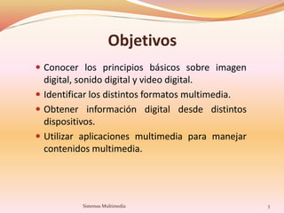 Objetivos
 Conocer los principios básicos sobre imagen
digital, sonido digital y video digital.
 Identificar los distintos formatos multimedia.
 Obtener información digital desde distintos
dispositivos.
 Utilizar aplicaciones multimedia para manejar
contenidos multimedia.
3Sistemas Multimedia
 