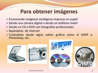 Para obtener imágenes
 Escaneando imágenes analógicas impresas en papel
 Desde una cámara digital o desde un teléfono móvil
 Desde un CD o DVD con fotografías profesionales
 Bajándolas de Internet
 Creándolas desde algún editor gráfico como el GIMP o
Photoshop, etc.
35Sistemas Multimedia
 