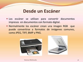 Desde un Escáner
 Los escáner se utilizan para convertir documentos
impresos en documentos con formato digital.
 Normalmente los escáner crean una imagen RGB que
puede convertirse a formatos de imágenes comunes,
como JPEG, TIFF, BMP y PNG.
36Sistemas Multimedia
 