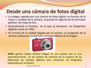 Desde una cámara de fotos digital
 La imagen captada por una cámara de fotos digital, en función de la
marca y modelo de la cámara, se guarda en algunos de los formatos
gráficos de mapa de bits.
 Generalmente el formato en el que se almacena las fotografías
digitales suele ser JPEG.
 En función de la calidad elegida por el usuario, un programa de la
cámara realizará la compresión correspondiente de la imagen.
DCIM significa Digital Camera Images. Es una carpeta que se crea
automáticamente en las tarjetas de memoria de la mayoría de los
fabricantes de cámaras digitales para almacenar las fotografías
capturadas por la cámara.
37Sistemas Multimedia
 