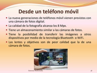 Desde un teléfono móvil
 La nueva generaciones de teléfonos móvil vienen previstos con
una cámara de fotos digital.
 La calidad de la fotografía alcanza los 8 Mpx.
 Tiene un almacenamiento similar a las cámaras de fotos.
 Tiene la posibilidad de transferir las imágenes a otros
dispositivos por medio de la tecnología Bluetooth o WiFi.
 Las lentes y objetivos son de peor calidad que la de una
cámara de fotos.
38Sistemas Multimedia
 