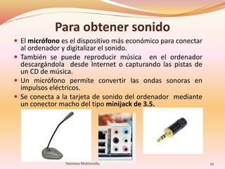 Para obtener sonido
 El micrófono es el dispositivo más económico para conectar
al ordenador y digitalizar el sonido.
 También se puede reproducir música en el ordenador
descargándola desde Internet o capturando las pistas de
un CD de música.
 Un micrófono permite convertir las ondas sonoras en
impulsos eléctricos.
 Se conecta a la tarjeta de sonido del ordenador mediante
un conector macho del tipo minijack de 3.5.
39Sistemas Multimedia
 