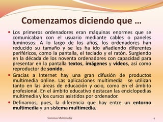 Comenzamos diciendo que …
 Los primeros ordenadores eran máquinas enormes que se
comunicaban con el usuario mediante cables o paneles
luminosos. A lo largo de los años, los ordenadores han
reducido su tamaño y se les ha ido añadiendo diferentes
periféricos, como la pantalla, el teclado y el ratón. Surgiendo
en la década de los noventa ordenadores con capacidad para
presentar en la pantalla textos, imágenes y vídeos, así como
reproductor de sonido.
 Gracias a Internet hay una gran difusión de productos
multimedia online. Las aplicaciones multimedia se utilizan
tanto en las áreas de educación y ocio, como en el ámbito
profesional. En el ámbito educativo destacan las enciclopedias
multimedia y los cursos asistidos por ordenador.
 Definamos, pues, la diferencia que hay entre un entorno
multimedia y un sistema multimedia.
4Sistemas Multimedia
 