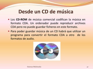 Desde un CD de música
 Los CD-ROM de música comercial codifican la música en
formato CDA. Un ordenador puede reproducir archivos
CDA pero no puede guardar ficheros en este formato.
 Para poder guardar música de un CD habrá que utilizar un
programa para convertir el formato CDA a otro de los
formatos de audio.
40Sistemas Multimedia
 