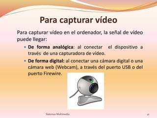 Para capturar vídeo
Para capturar vídeo en el ordenador, la señal de vídeo
puede llegar:
 De forma analógica: al conectar el dispositivo a
través de una capturadora de vídeo.
 De forma digital: al conectar una cámara digital o una
cámara web (Webcam), a través del puerto USB o del
puerto Firewire.
41Sistemas Multimedia
 
