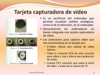 Tarjeta capturadora de vídeo
 Es un periférico del ordenador que
permite visualizar señales analógicas,
como la de la televisión, en el ordenador.
 Generalmente los ordenadores no
tienen integrada una tarjeta capturadora
de vídeo.
 Los conectores para captura vídeo que
nos encontramos en la tarjeta son:
 S-Vídeo: ofrece una calidad de vídeo
óptima.
 Vídeo in: conector RCA de color amarillo
para vídeo y rojo y blanco para grabación
de audio.
 Coaxial (TV): conector que capta la señal
de vídeo y audio de la antena de TV.
42Sistemas Multimedia
 