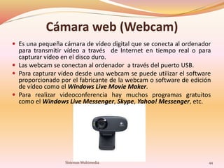 Cámara web (Webcam)
 Es una pequeña cámara de vídeo digital que se conecta al ordenador
para transmitir vídeo a través de Internet en tiempo real o para
capturar vídeo en el disco duro.
 Las webcam se conectan al ordenador a través del puerto USB.
 Para capturar vídeo desde una webcam se puede utilizar el software
proporcionado por el fabricante de la webcam o software de edición
de vídeo como el Windows Live Movie Maker.
 Para realizar videoconferencia hay muchos programas gratuitos
como el Windows Live Messenger, Skype, Yahoo! Messenger, etc.
44Sistemas Multimedia
 