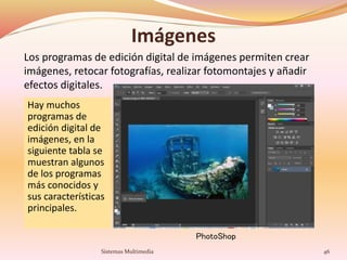 Imágenes
Hay muchos
programas de
edición digital de
imágenes, en la
siguiente tabla se
muestran algunos
de los programas
más conocidos y
sus características
principales.
Sistemas Multimedia 46
Los programas de edición digital de imágenes permiten crear
imágenes, retocar fotografías, realizar fotomontajes y añadir
efectos digitales.
PhotoShop
 