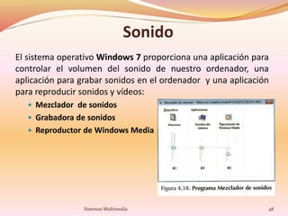 Sonido
El sistema operativo Windows 7 proporciona una aplicación para
controlar el volumen del sonido de nuestro ordenador, una
aplicación para grabar sonidos en el ordenador y una aplicación
para reproducir sonidos y vídeos:
 Mezclador de sonidos
 Grabadora de sonidos
 Reproductor de Windows Media
48Sistemas Multimedia
 