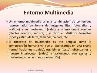 Entorno Multimedia
 Un entorno multimedia es una combinación de contenidos
representados en forma de imágenes fijas (fotografías y
gráficos) y en movimiento (vídeos y animaciones), sonidos
(efectos sonoros, música,…) y texto en distintos formatos
(tipos y estilos de letra, tamaños, colores, etc.).
 El concepto de multimedia es tan antiguo como la
comunicación humana ya que al expresarnos en una charla
normal hablamos (sonido), escribimos (texto), observamos a
nuestro interlocutor (vídeo) y accionamos con gestos y
movimientos de las manos (animación).
5Sistemas Multimedia
 
