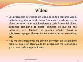 Vídeo
 Los programas de edición de vídeo permiten capturar vídeo,
editarlo y grabarlo en distintos formatos. La edición de un
vídeo permite tratar individualmente cada frame del vídeo,
podemos cambiarlo de orden, eliminar los que no nos
interesen, etc. También se pueden añadir títulos o
subtítulos, agregar efectos, incluir música, incluir narración,
etc.
 Hay muchos programas de edición de vídeo, en la siguiente
tabla se muestran algunos de los programas más conocidos
y sus características principales.
Sistemas Multimedia 50
 
