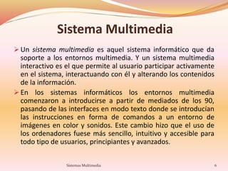 Sistema Multimedia
 Un sistema multimedia es aquel sistema informático que da
soporte a los entornos multimedia. Y un sistema multimedia
interactivo es el que permite al usuario participar activamente
en el sistema, interactuando con él y alterando los contenidos
de la información.
 En los sistemas informáticos los entornos multimedia
comenzaron a introducirse a partir de mediados de los 90,
pasando de las interfaces en modo texto donde se introducían
las instrucciones en forma de comandos a un entorno de
imágenes en color y sonidos. Este cambio hizo que el uso de
los ordenadores fuese más sencillo, intuitivo y accesible para
todo tipo de usuarios, principiantes y avanzados.
6Sistemas Multimedia
 