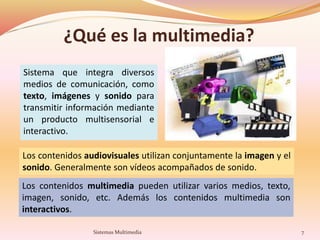 ¿Qué es la multimedia?
Sistema que integra diversos
medios de comunicación, como
texto, imágenes y sonido para
transmitir información mediante
un producto multisensorial e
interactivo.
Los contenidos audiovisuales utilizan conjuntamente la imagen y el
sonido. Generalmente son vídeos acompañados de sonido.
Los contenidos multimedia pueden utilizar varios medios, texto,
imagen, sonido, etc. Además los contenidos multimedia son
interactivos.
7Sistemas Multimedia
 