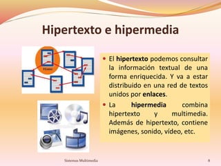 Hipertexto e hipermedia
 El hipertexto podemos consultar
la información textual de una
forma enriquecida. Y va a estar
distribuido en una red de textos
unidos por enlaces.
 La hipermedia combina
hipertexto y multimedia.
Además de hipertexto, contiene
imágenes, sonido, vídeo, etc.
8Sistemas Multimedia
 