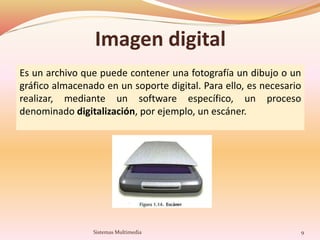 Imagen digital
Es un archivo que puede contener una fotografía un dibujo o un
gráfico almacenado en un soporte digital. Para ello, es necesario
realizar, mediante un software específico, un proceso
denominado digitalización, por ejemplo, un escáner.
9Sistemas Multimedia
 