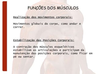 FUNÇÕES DOS MÚSCULOS Realização dos movimentos corporais:   Movimentos globais do corpo, como andar e correr.   Estabilização das Posições Corporais:   A contração dos músculos esqueléticos estabilizam as articulações e participam da manutenção das posições corporais, como ficar em pé ou sentar. 