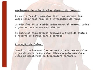 Movimento de Substâncias dentro do Corpo:   As contrações dos músculos lisos das paredes dos vasos sangüíneos regulam a intensidade do fluxo.  Os músculos lisos também podem mover alimentos, urina e gametas do sistema reprodutivo.  Os músculos esqueléticos promovem o fluxo de linfa e o retorno do sangue para o coração. Produção de Calor:   Quando o tecido muscular se contrai ele produz calor e grande parte desse calor liberado pelo músculo é usado na manutenção da temperatura corporal.  