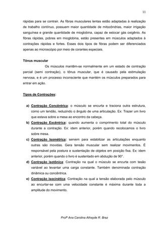 11

rápidas para se contrair. As fibras musculares lentas estão adaptadas à realização
de trabalho contínuo, possuem maior quantidade de mitocôndrias, maior irrigação
sanguínea e grande quantidade de mioglobina, capaz de estocar gás oxigênio. As
fibras rápidas, pobres em mioglobina, estão presentes em músculos adaptados à
contrações rápidas e fortes. Esses dois tipos de fibras podem ser diferenciados
apenas ao microscópio por meio de corantes especiais.


Tônus muscular
              Os músculos mantêm-se normalmente em um estado de contração
parcial (semi contração), o tônus muscular, que é causado pela estimulação
nervosa, e é um processo inconsciente que mantém os músculos preparados para
entrar em ação.


Tipos de Contrações:


  a) Contração Concêntrica: o músculo se encurta e traciona outra estrutura,
     como um tendão, reduzindo o ângulo de uma articulação. Ex: Trazer um livro
     que estava sobre a mesa ao encontro da cabeça.
  b) Contração Excêntrica: quando aumenta o comprimento total do músculo
     durante a contração. Ex: idem anterior, porém quando recolocamos o livro
     sobre mesa.
  c) Contração Isométrica: servem para estabilizar as articulações enquanto
     outras são movidas. Gera tensão muscular sem realizar movimentos. É
     responsável pela postura e sustentação de objetos em posição fixa. Ex: idem
     anterior, porém quando o livro é sustentado em abdução de 90°.
  d) Contração isotônica: Contração na qual o músculo se encurta com tesão
     variável ao levantar uma carga constante. Também denominada contração
     dinâmica ou concêntrica.
  e) Contração isocinética: Contração na qual a tensão elaborada pelo músculo
     ao encurtar-se com uma velocidade constante é máxima durante toda a
     amplitude do movimento.




                         Profª Ana Carolina Athayde R. Braz
 