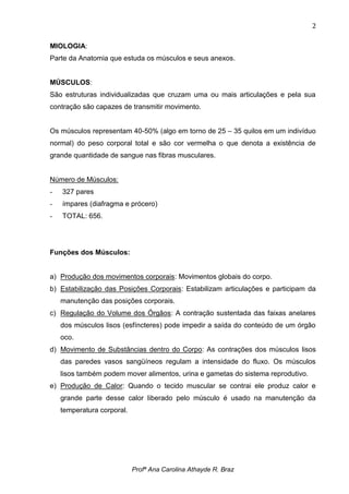 2

MIOLOGIA:
Parte da Anatomia que estuda os músculos e seus anexos.


MÚSCULOS:
São estruturas individualizadas que cruzam uma ou mais articulações e pela sua
contração são capazes de transmitir movimento.


Os músculos representam 40-50% (algo em torno de 25 – 35 quilos em um indivíduo
normal) do peso corporal total e são cor vermelha o que denota a existência de
grande quantidade de sangue nas fibras musculares.


Número de Músculos:
-   327 pares
-   ímpares (diafragma e prócero)
-   TOTAL: 656.




Funções dos Músculos:


a) Produção dos movimentos corporais: Movimentos globais do corpo.
b) Estabilização das Posições Corporais: Estabilizam articulações e participam da
    manutenção das posições corporais.
c) Regulação do Volume dos Órgãos: A contração sustentada das faixas anelares
    dos músculos lisos (esfíncteres) pode impedir a saída do conteúdo de um órgão
    oco.
d) Movimento de Substâncias dentro do Corpo: As contrações dos músculos lisos
    das paredes vasos sangüíneos regulam a intensidade do fluxo. Os músculos
    lisos também podem mover alimentos, urina e gametas do sistema reprodutivo.
e) Produção de Calor: Quando o tecido muscular se contrai ele produz calor e
    grande parte desse calor liberado pelo músculo é usado na manutenção da
    temperatura corporal.




                            Profª Ana Carolina Athayde R. Braz
 