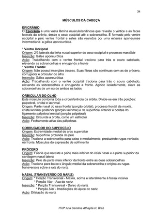 34

                             MÚSCULOS DA CABEÇA

EPICRÂNIO
O Epicrânio é uma vasta lâmina musculotendinosa que reveste o vértice e as faces
laterais do crânio, desde o osso occipital até a sobrancelha. É formado pelo ventre
occipital e pelo ventre frontal e estes são reunidos por uma extensa aponeurose
intermediária: a gálea aponeurótica.

* Ventre Occipital
Origem: 2/3 laterais da linha nucal superior do osso occipital e processo mastóide
Inserção: Gálea aponeurótica
Ação: Trabalhando com o ventre frontal traciona para trás o couro cabeludo,
elevando as sobrancelhas e enrugando a fronte
* Ventre Frontal
Origem: Não possui inserções ósseas. Suas fibras são contínuas com as do prócero,
corrugador e orbicular do olho
Inserção: Gálea aponeurótica
Ação: Trabalhando com o ventre occipital traciona para trás o couro cabeludo,
elevando as sobrancelhas e enrugando a fronte. Agindo isoladamente, eleva as
sobrancelhas de um ou de ambos os lados

ORBICULAR DO OLHO
Este músculo contorna toda a circunferência da órbita. Divide-se em três porções:
palpebral, orbital e lacrimal.
Origem: Parte nasal do osso frontal (porção orbital), processo frontal da maxila,
crista lacrimal posterior (porção lacrimal) e da superfície anterior e bordas do
ligamento palpebral medial (porção palpebral)
Inserção: Circunda a órbita, como um esfíncter
Ação: Fechamento ativo das pálpebras

CORRUGADOR DO SUPERCÍLIO
Origem: Extremidade medial do arco superciliar
Inserção: Superfície profunda da pele
Ação: Traciona a sobrancelha para baixo e medialmente, produzindo rugas verticais
na fronte. Músculos da expressão de sofrimento

PRÓCERO
Origem: Fáscia que reveste a parte mais inferior do osso nasal e a parte superior da
cartilagem nasal lateral
Inserção: Pele da parte mais inferior da fronte entre as duas sobrancelhas
Ação: Traciona para baixo o ângulo medial da sobrancelha e origina as rugas
transversais sobre a raiz do nariz

NASAL (TRANSVERSO DO NARIZ)
Origem: * Porção Transversal - Maxila, acima e lateralmente à fossa incisiva
        * Porção Alar - Asa do nariz
Inserção: * Porção Transversal - Dorso do nariz
          * Porção Alar - Imediações do ápice do nariz
Ação: Dilatação do nariz



                          Profª Ana Carolina Athayde R. Braz
 