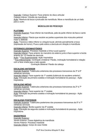 37



Inserção: Cabeça Superior: Face anterior do disco articular
Cabeça Inferior: Côndilo da mandíbula
Ação: Abertura da boca e protrusão da mandíbula. Move a mandíbula de um lado
para o outro

                            MÚSCULOS DO PESCOÇO

PLATISMA
Inserção Superior: Face inferior da mandíbula, pele da parte inferior da face e canto
da boca
Inserção Inferior: Fáscia que recobre as partes superiores dos músculos peitoral
maior e deltóide
Ação: Traciona o lábio inferior e o ângulo bucal, abrindo parcialmente a boca
(expressão de horror). Puxa a pele sobre a clavícula em direção à mandíbula

ESTERNOCLEIDOMASTÓIDEO
Inserção Superior: Processo mastóide e linha nucal superior
Inserção Inferior: Face anterior do manúbrio do esterno junto à face superior e borda
anterior do 1/3 medial da clavícula
Ação: * Fixo Superiormente: Ação inspiratória
* Fixo Inferiormente: Contração Unilateral: Flexão, inclinação homolateral e rotação
com a face virada para o lado oposto
                     Contração Bilateral: Flexão da cabeça

ESCALENO ANTERIOR
Inserção Superior: Tubérculos anteriores dos processos transversos da 3ª à 6ª
vértebras cervicais
Inserção Inferior: Face superior da 1º costela (tubérculo do escaleno anterior)
Ação: Elevação da primeira costela e inclinação homolateral do pescoço - Ação
inspiratória

ESCALENO MÉDIO
Inserção Superior: Tubérculos anteriores dos processos transversos da 2ª à 7ª
vértebras cervicais
Inserção Inferior: Face superior da 1ª costela
Ação: Elevação da primeira costela e inclinação homolateral do pescoço - Ação
inspiratória

ESCALENO POSTERIOR
Inserção Superior: Tubérculos posteriores dos processos transversos da 5ª à 7ª
vértebras cervicais
Inserção Inferior: Borda superior da 2ª costela
Ação: Elevação da segunda costela e inclinação homolateral do pescoço - Ação
inspiratória

DIGÁSTRICO
Inserção Superior:
Ventre Anterior: Fossa digástrica da mandíbula
Ventre Poterior: Processo mastóide
Inserção Inferior: Corpo do osso hióide

                          Profª Ana Carolina Athayde R. Braz
 