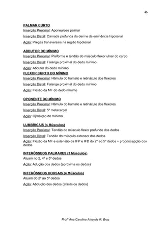 46



PALMAR CURTO
Inserção Proximal: Aponeurose palmar
Inserção Distal: Camada profunda da derme da eminência hipotenar
Ação: Pregas transversais na região hipotenar

ABDUTOR DO MÍNIMO
Inserção Proximal: Pisiforme e tendão do músculo flexor ulnar do carpo
Inserção Distal: Falange proximal do dedo mínimo
Ação: Abdutor do dedo mínimo
FLEXOR CURTO DO MÍNIMO
Inserção Proximal: Hâmulo do hamato e retináculo dos flexores
Inserção Distal: Falange proximal do dedo mínimo
Ação: Flexão da MF do dedo mínimo

OPONENTE DO MÍNIMO
Inserção Proximal: Hâmulo do hamato e retináculo dos flexores
Inserção Distal: 5º metacarpal
Ação: Oposição do mínimo

LUMBRICAIS (4 Músculos)
Inserção Proximal: Tendão do músculo flexor profundo dos dedos
Inserção Distal: Tendão do músculo extensor dos dedos
Ação: Flexão da MF e extensão da IFP e IFD do 2º ao 5º dedos + propriocepção dos
dedos

INTERÓSSEOS PALMARES (3 Músculos)
Atuam no 2, 4º e 5º dedos
Ação: Adução dos dedos (aproxima os dedos)

INTERÓSSEOS DORSAIS (4 Músculos)
Atuam do 2º ao 5º dedos
Ação: Abdução dos dedos (afasta os dedos)




                            Profª Ana Carolina Athayde R. Braz
 